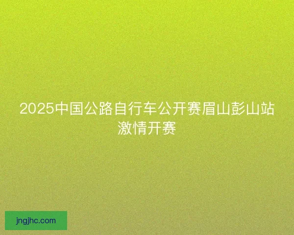 2025中国公路自行车公开赛眉山彭山站激情开赛
