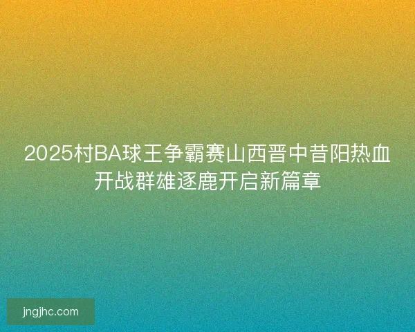 2025村BA球王争霸赛山西晋中昔阳热血开战群雄逐鹿开启新篇章