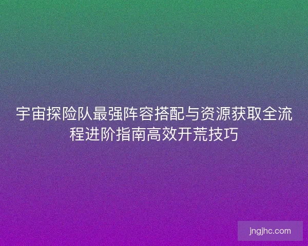 宇宙探险队最强阵容搭配与资源获取全流程进阶指南高效开荒技巧