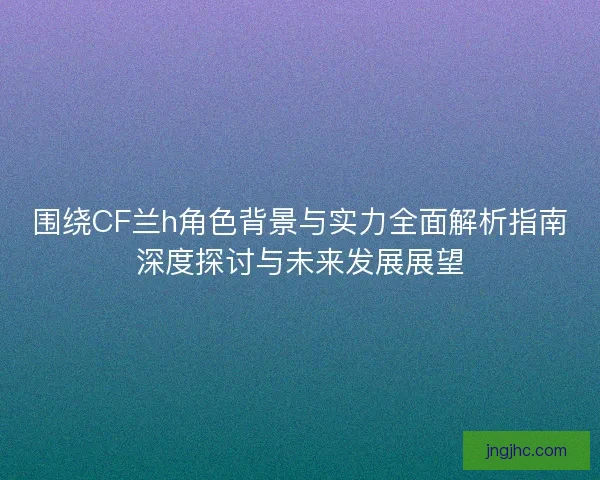 围绕CF兰h角色背景与实力全面解析指南深度探讨与未来发展展望